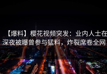 【爆料】樱花视频突发：业内人士在深夜被曝曾参与猛料，炸裂席卷全网