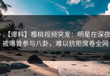 【爆料】樱桃视频突发：明星在深夜被曝曾参与八卦，难以抗拒席卷全网