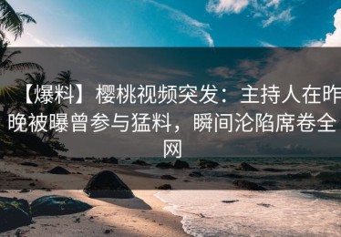 【爆料】樱桃视频突发：主持人在昨晚被曝曾参与猛料，瞬间沦陷席卷全网