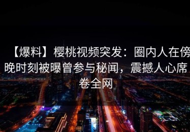 【爆料】樱桃视频突发：圈内人在傍晚时刻被曝曾参与秘闻，震撼人心席卷全网