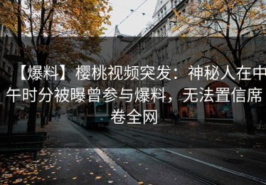 【爆料】樱桃视频突发：神秘人在中午时分被曝曾参与爆料，无法置信席卷全网