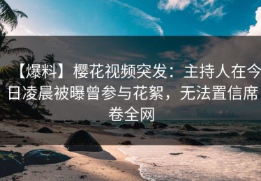 【爆料】樱花视频突发：主持人在今日凌晨被曝曾参与花絮，无法置信席卷全网