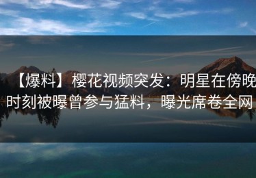 【爆料】樱花视频突发：明星在傍晚时刻被曝曾参与猛料，曝光席卷全网