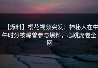 【爆料】樱花视频突发：神秘人在中午时分被曝曾参与爆料，心跳席卷全网