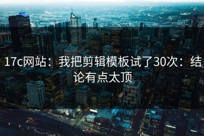 17c网站：我把剪辑模板试了30次：结论有点太顶