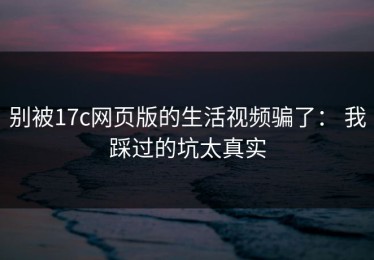 别被17c网页版的生活视频骗了： 我踩过的坑太真实