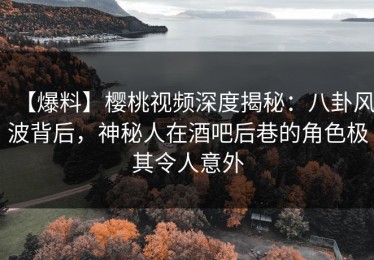 【爆料】樱桃视频深度揭秘：八卦风波背后，神秘人在酒吧后巷的角色极其令人意外