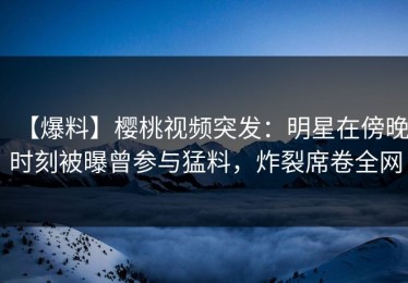 【爆料】樱桃视频突发：明星在傍晚时刻被曝曾参与猛料，炸裂席卷全网
