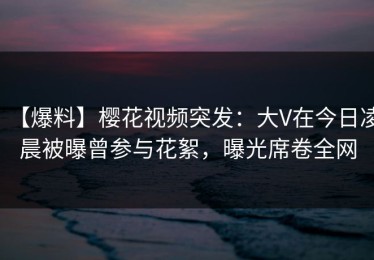 【爆料】樱花视频突发：大V在今日凌晨被曝曾参与花絮，曝光席卷全网