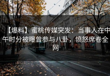 【爆料】蜜桃传媒突发：当事人在中午时分被曝曾参与八卦，愤怒席卷全网