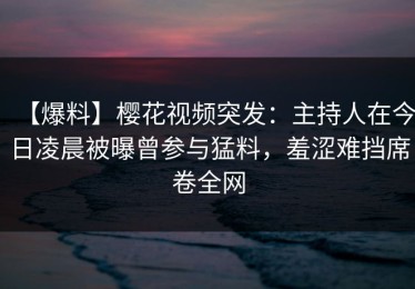 【爆料】樱花视频突发：主持人在今日凌晨被曝曾参与猛料，羞涩难挡席卷全网