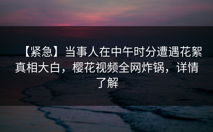 【紧急】当事人在中午时分遭遇花絮真相大白,樱花视频全网炸锅,详情了解 【紧急】当事人在中午时分遭遇花絮真相大白,樱花视频全网炸锅,详情了解