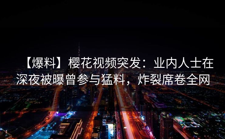 【爆料】樱花视频突发:业内人士在深夜被曝曾参与猛料,炸裂席卷全网 【爆料】樱花视频突发:业内人士在深夜被曝曾参与猛料,炸裂席卷全网
