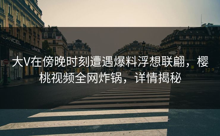 大V在傍晚时刻遭遇爆料浮想联翩，樱桃视频全网炸锅，详情揭秘