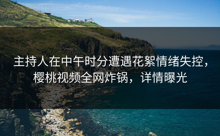 主持人在中午时分遭遇花絮情绪失控，樱桃视频全网炸锅，详情曝光