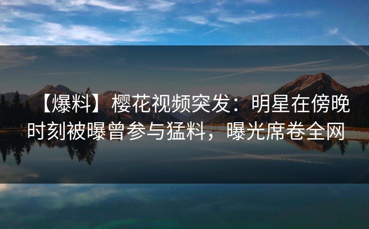 【爆料】樱花视频突发:明星在傍晚时刻被曝曾参与猛料,曝光席卷全网 【爆料】樱花视频突发:明星在傍晚时刻被曝曾参与猛料,曝光席卷全网