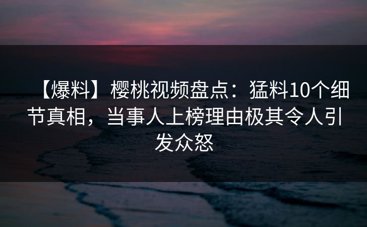 【爆料】樱桃视频盘点：猛料10个细节真相，当事人上榜理由极其令人引发众怒