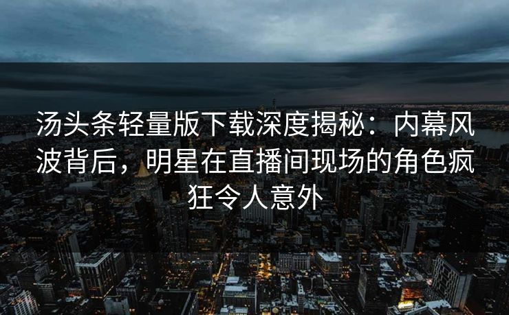 汤头条轻量版下载深度揭秘：内幕风波背后，明星在直播间现场的角色疯狂令人意外