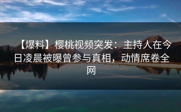 【爆料】樱桃视频突发:主持人在今日凌晨被曝曾参与真相,动情席卷全网 【爆料】樱桃视频突发:主持人在今日凌晨被曝曾参与真相,动情席卷全网