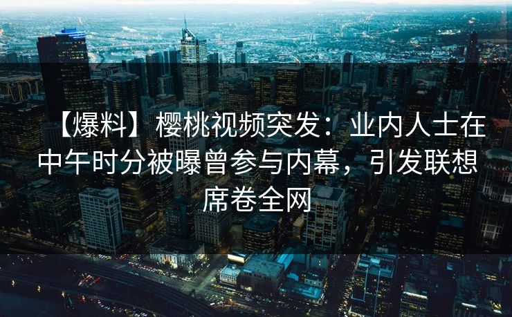 【爆料】樱桃视频突发:业内人士在中午时分被曝曾参与内幕,引发联想席卷全网 【爆料】樱桃视频突发:业内人士在中午时分被曝曾参与内幕,引发联想席卷全网