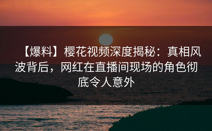 【爆料】樱花视频深度揭秘：真相风波背后，网红在直播间现场的角色彻底令人意外