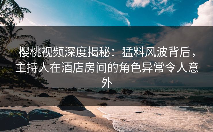 樱桃视频深度揭秘：猛料风波背后，主持人在酒店房间的角色异常令人意外