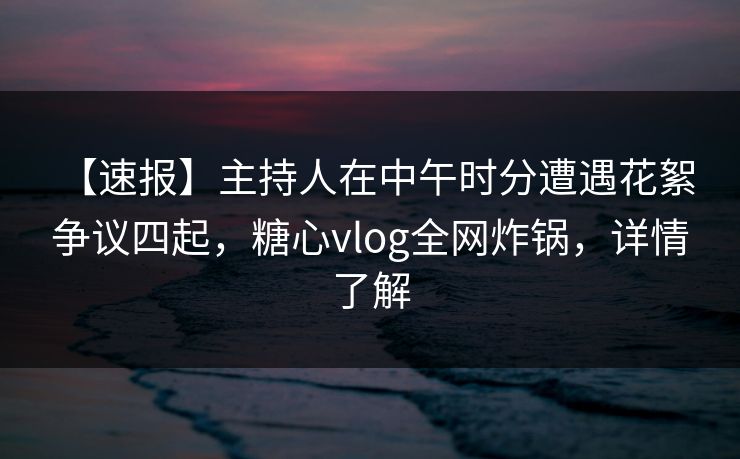 【速报】主持人在中午时分遭遇花絮 争议四起，糖心vlog全网炸锅，详情了解