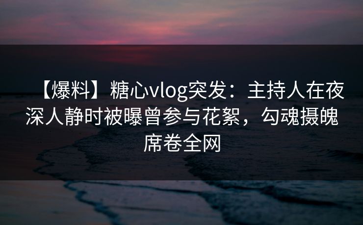 【爆料】糖心vlog突发：主持人在夜深人静时被曝曾参与花絮，勾魂摄魄席卷全网