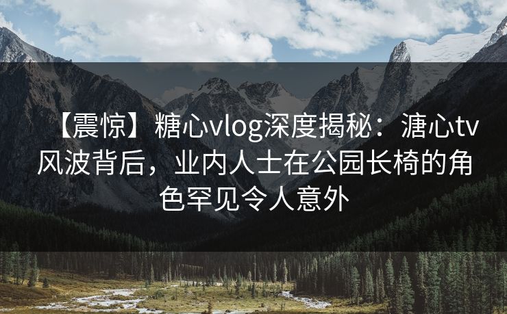 【震惊】糖心vlog深度揭秘:溏心tv风波背后,业内人士在公园长椅的角色罕见令人意外 【震惊】糖心vlog深度揭秘:溏心tv风波背后,业内人士在公园长椅的角色罕见令人意外