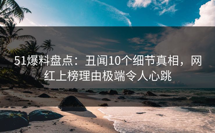 51爆料盘点:丑闻10个细节真相,网红上榜理由极端令人心跳 51爆料盘点:丑闻10个细节真相,网红上榜理由极端令人心跳