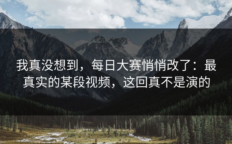 我真没想到，每日大赛悄悄改了：最真实的某段视频，这回真不是演的