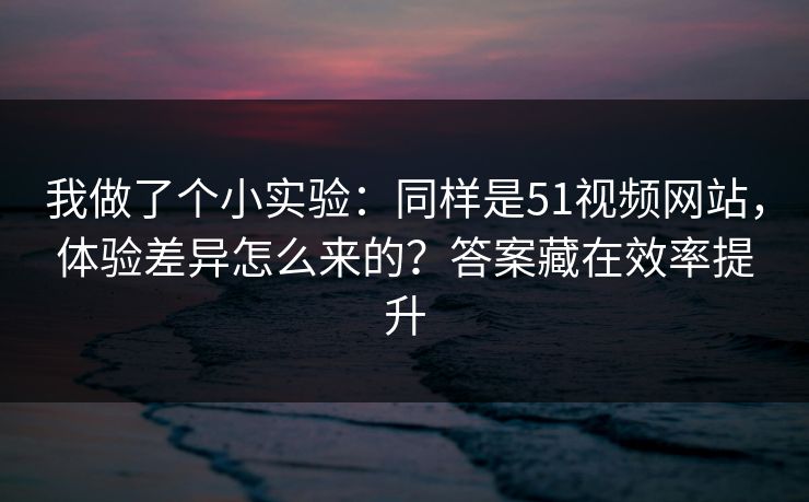 我做了个小实验:同样是51视频网站,体验差异怎么来的?答案藏在效率提升 我做了个小实验:同样是51视频网站,体验差异怎么来的?答案藏在效率提升