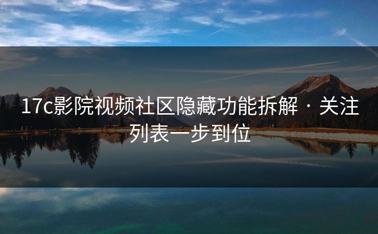 17c影院视频社区隐藏功能拆解 · 关注列表一步到位