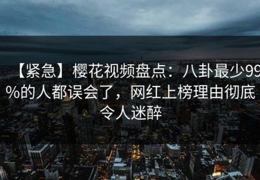 【紧急】樱花视频盘点：八卦最少99%的人都误会了，网红上榜理由彻底令人迷醉