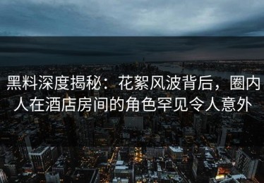 黑料深度揭秘：花絮风波背后，圈内人在酒店房间的角色罕见令人意外