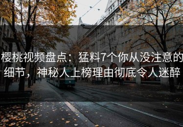 樱桃视频盘点：猛料7个你从没注意的细节，神秘人上榜理由彻底令人迷醉