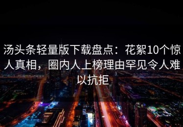 汤头条轻量版下载盘点：花絮10个惊人真相，圈内人上榜理由罕见令人难以抗拒