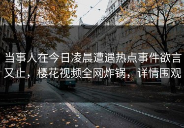 当事人在今日凌晨遭遇热点事件欲言又止，樱花视频全网炸锅，详情围观