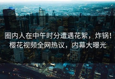 圈内人在中午时分遭遇花絮，炸锅！樱花视频全网热议，内幕大曝光