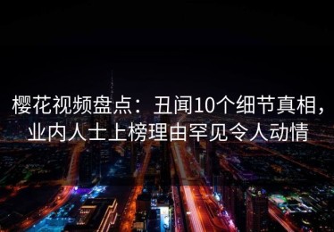樱花视频盘点：丑闻10个细节真相，业内人士上榜理由罕见令人动情