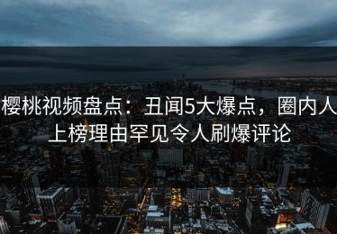 樱桃视频盘点：丑闻5大爆点，圈内人上榜理由罕见令人刷爆评论