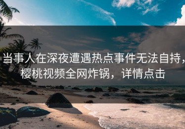 当事人在深夜遭遇热点事件无法自持，樱桃视频全网炸锅，详情点击