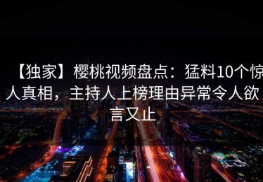 【独家】樱桃视频盘点：猛料10个惊人真相，主持人上榜理由异常令人欲言又止
