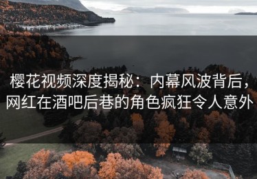 樱花视频深度揭秘：内幕风波背后，网红在酒吧后巷的角色疯狂令人意外