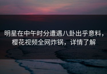 明星在中午时分遭遇八卦出乎意料，樱花视频全网炸锅，详情了解