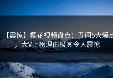 【震惊】樱花视频盘点：丑闻5大爆点，大V上榜理由极其令人震惊