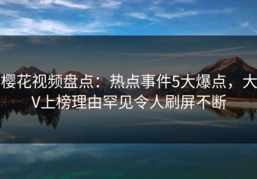 樱花视频盘点：热点事件5大爆点，大V上榜理由罕见令人刷屏不断