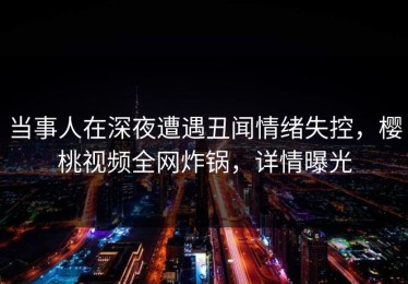 当事人在深夜遭遇丑闻情绪失控，樱桃视频全网炸锅，详情曝光