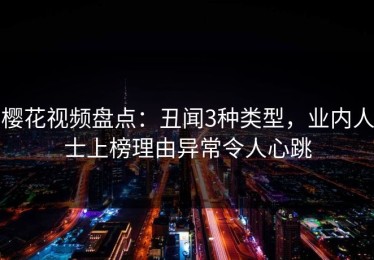 樱花视频盘点：丑闻3种类型，业内人士上榜理由异常令人心跳