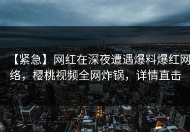 【紧急】网红在深夜遭遇爆料爆红网络，樱桃视频全网炸锅，详情直击